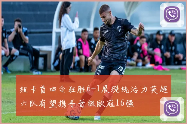 纽卡首回合狂胜6-1展现统治力英超六队有望携手晋级欧冠16强
