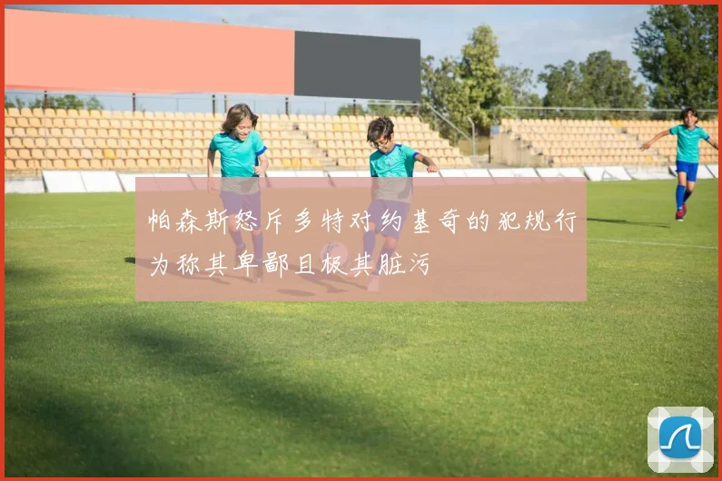 帕森斯怒斥多特对约基奇的犯规行为称其卑鄙且极其脏污