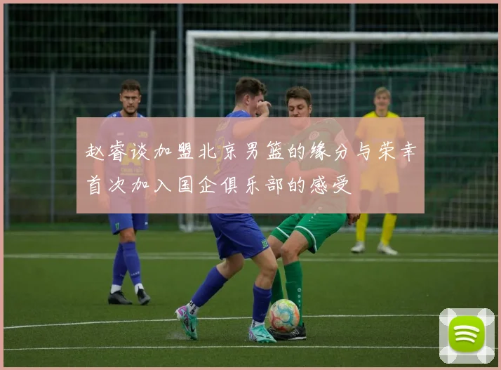 赵睿谈加盟北京男篮的缘分与荣幸首次加入国企俱乐部的感受
