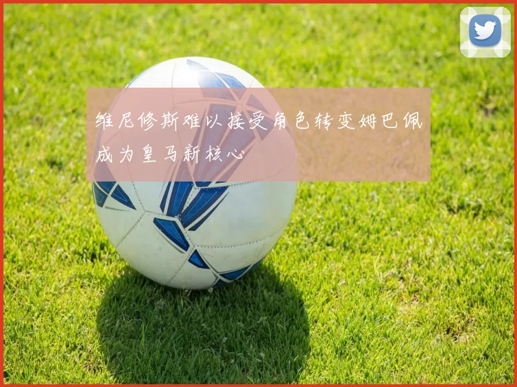 维尼修斯难以接受角色转变姆巴佩成为皇马新核心
