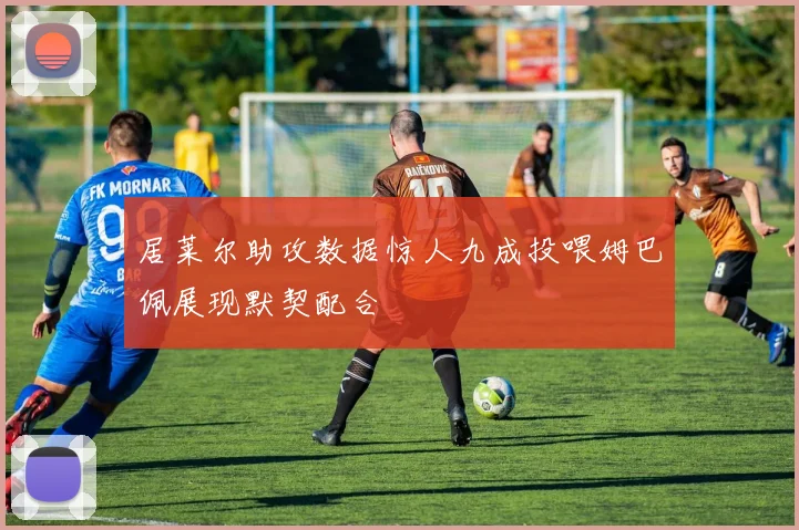 居莱尔助攻数据惊人九成投喂姆巴佩展现默契配合