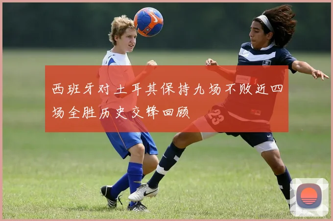 西班牙对土耳其保持九场不败近四场全胜历史交锋回顾