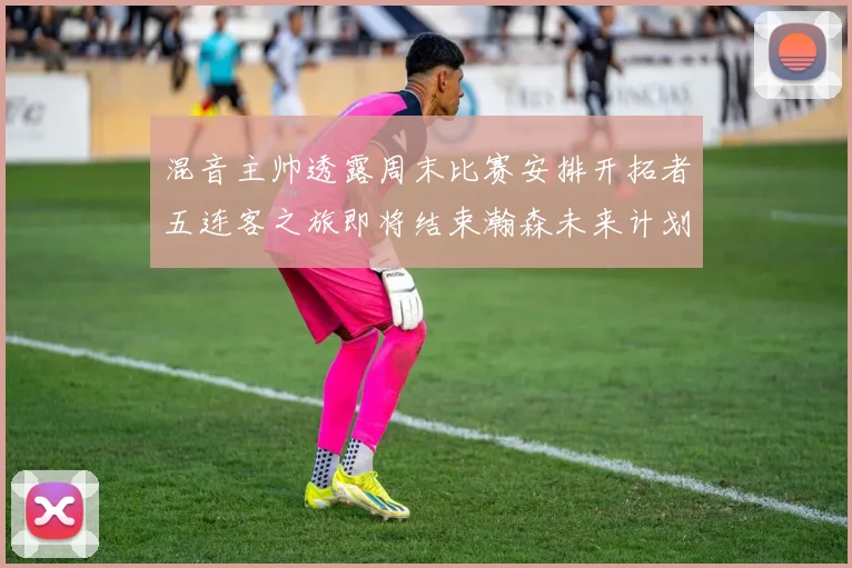 混音主帅透露周末比赛安排开拓者五连客之旅即将结束瀚森未来计划待定