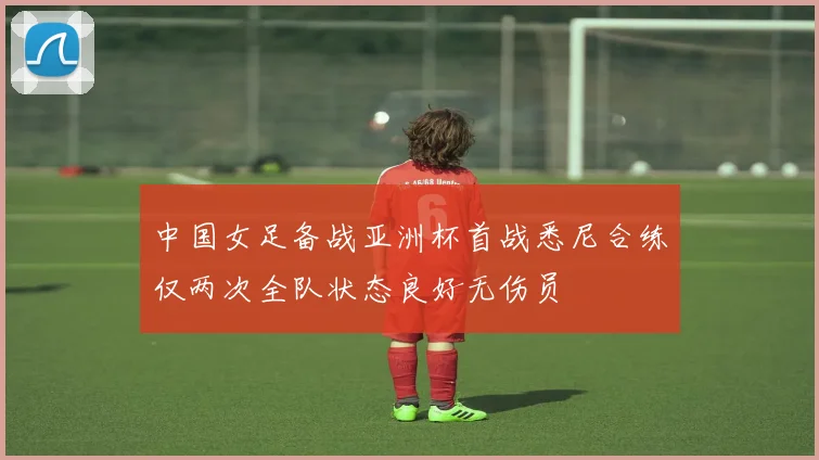 中国女足备战亚洲杯首战悉尼合练仅两次全队状态良好无伤员