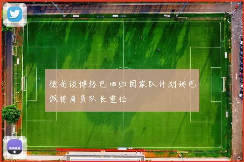 德尚谈博格巴回归国家队计划姆巴佩将肩负队长重任