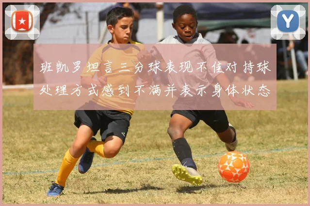 班凯罗坦言三分球表现不佳对持球处理方式感到不满并表示身体状态提升