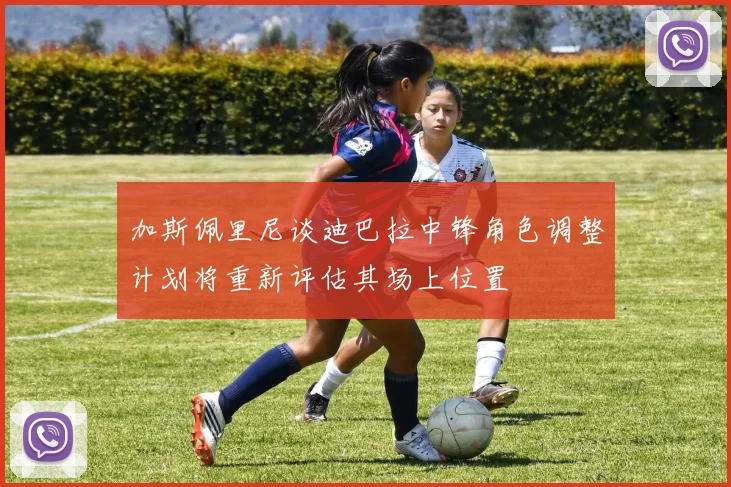 加斯佩里尼谈迪巴拉中锋角色调整计划将重新评估其场上位置