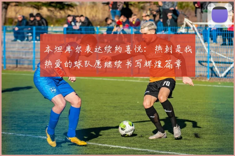 本坦库尔表达续约喜悦：热刺是我热爱的球队愿继续书写辉煌篇章