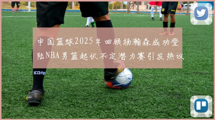 中国篮球2025年回顾杨瀚森成功登陆NBA男篮起伏不定潜力赛引发热议与争论