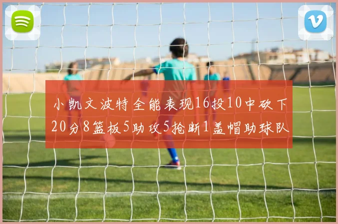 小凯文波特全能表现16投10中砍下20分8篮板5助攻5抢断1盖帽助球队绝杀对手