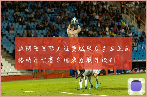 迈阿密国际关注费城联合左后卫瓦格纳计划赛季结束后展开谈判
