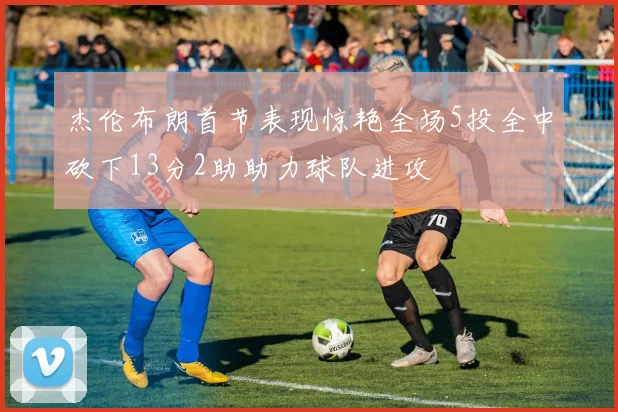 杰伦布朗首节表现惊艳全场5投全中砍下13分2助助力球队进攻