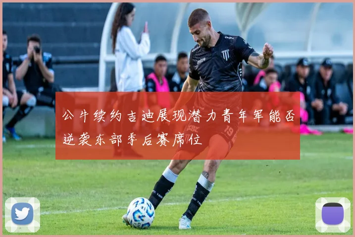 公牛续约吉迪展现潜力青年军能否逆袭东部季后赛席位