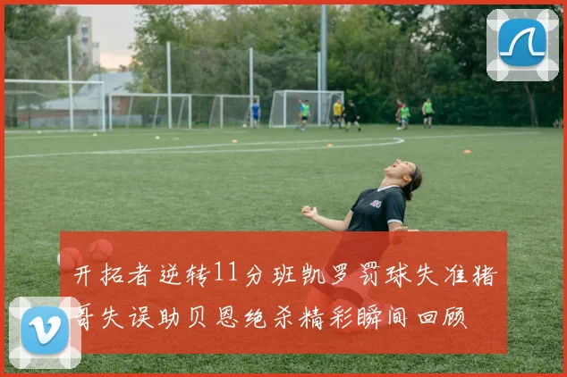 开拓者逆转11分班凯罗罚球失准猪哥失误助贝恩绝杀精彩瞬间回顾