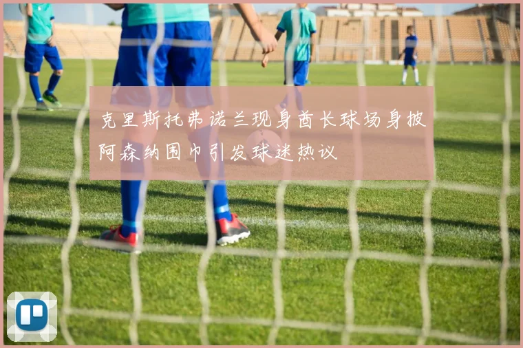 克里斯托弗诺兰现身酋长球场身披阿森纳围巾引发球迷热议