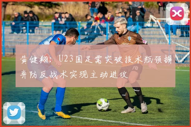 黄健翔：U23国足需突破技术瓶颈摒弃防反战术实现主动进攻