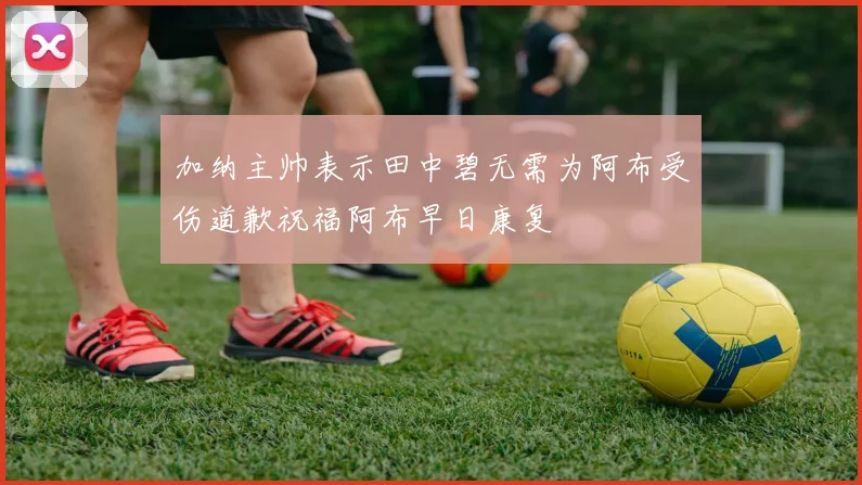 加纳主帅表示田中碧无需为阿布受伤道歉祝福阿布早日康复