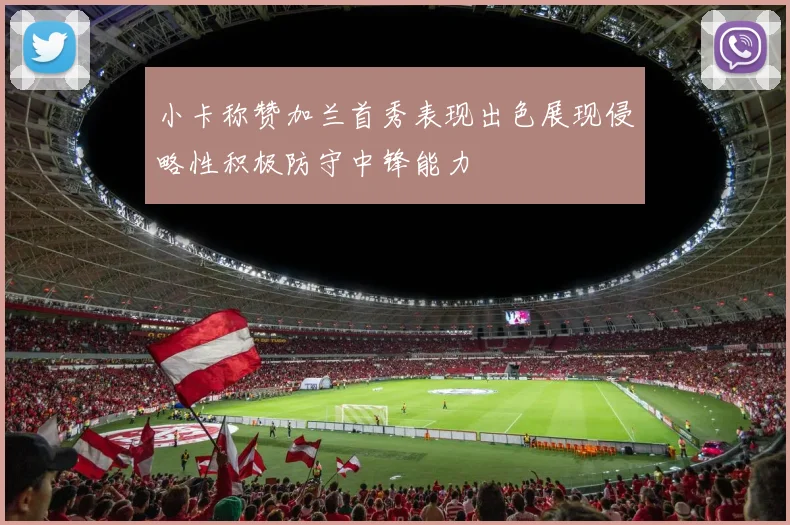 小卡称赞加兰首秀表现出色展现侵略性积极防守中锋能力