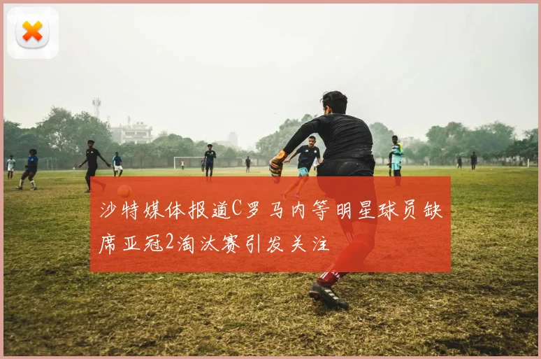 沙特媒体报道C罗马内等明星球员缺席亚冠2淘汰赛引发关注