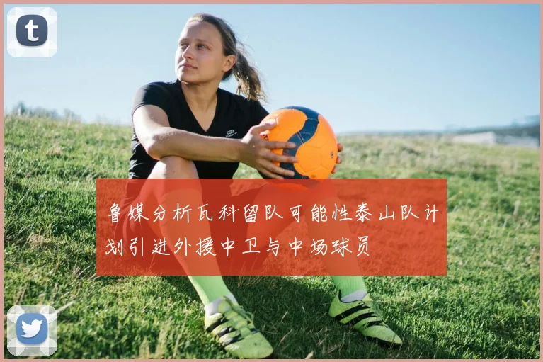鲁媒分析瓦科留队可能性泰山队计划引进外援中卫与中场球员