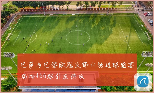 巴萨与巴黎欧冠交锋六场进球盛宴场均466球引发热议
