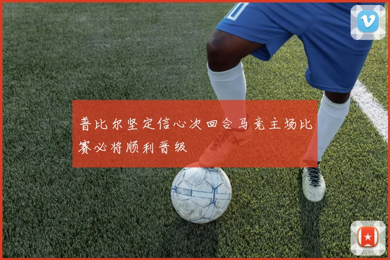 普比尔坚定信心次回合马竞主场比赛必将顺利晋级